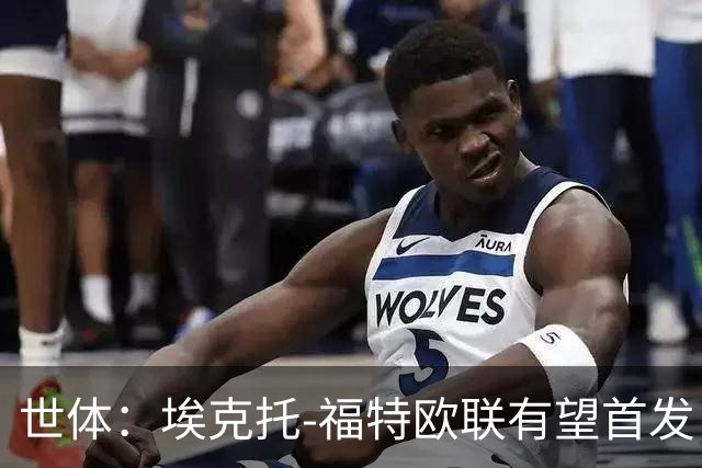 世体：埃克托-福特欧联有望首发，迎皇社生涯首个重要时刻
