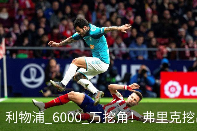 利物浦 6000 万挖角！弗里克挖出巴萨瑰宝，5 亿解约金锁死未来