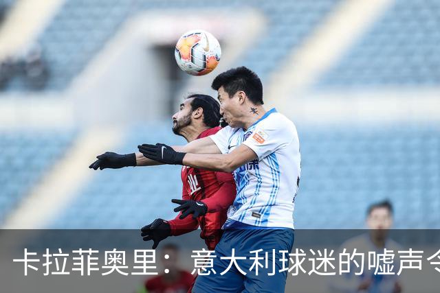 卡拉菲奥里：意大利球迷的嘘声令人刺痛，我们必须做得更好