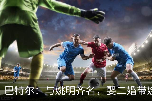 巴特尔：与姚明齐名，娶二婚带娃的妻子，如今继女成了他的骄傲