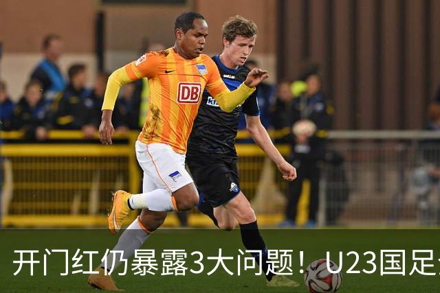 开门红仍暴露3大问题！U23国足全面失控，战术没变人变了