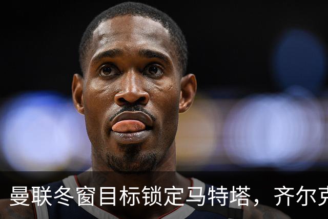 曼联冬窗目标锁定马特塔，齐尔克泽或互换解锋线危机