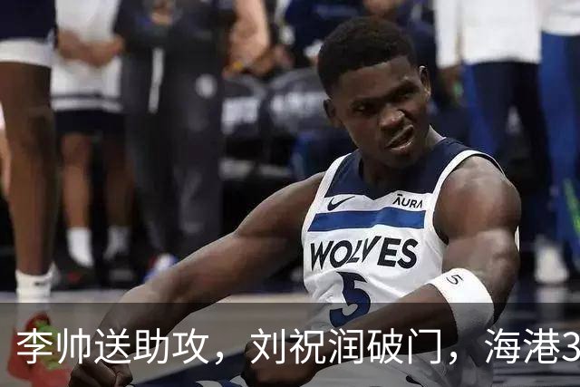 李帅送助攻，刘祝润破门，海港3-1领先。
