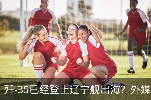 歼-35已经登上辽宁舰出海？外媒担忧：中国航母全面进入隐身时代