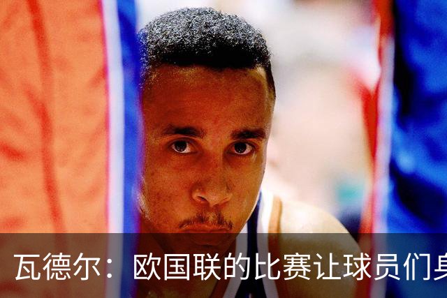 瓦德尔：欧国联的比赛让球员们身心俱疲，俱乐部应拒绝放人