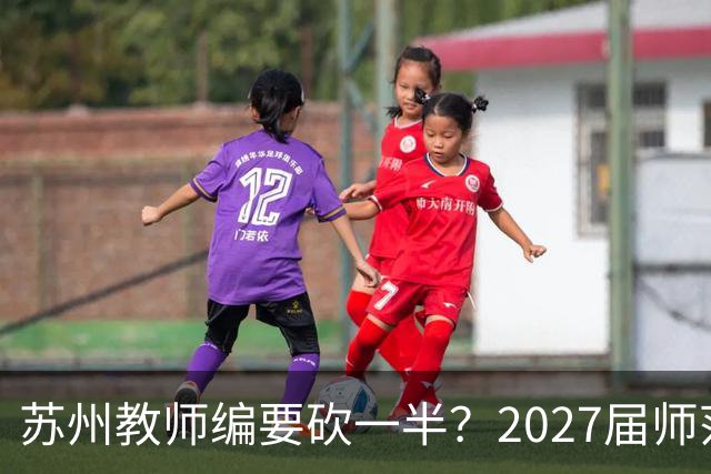 苏州教师编要砍一半？2027届师范生家长群炸锅，我连夜托人打听