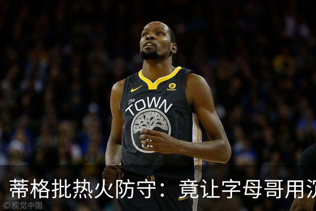 蒂格批热火防守：竟让字母哥用沉退防守