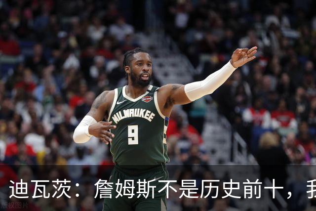 迪瓦茨：詹姆斯不是历史前十，我认为詹姆斯是前10，有3大原因