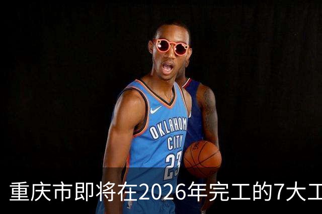 重庆市即将在2026年完工的7大工程，你都知道吗？