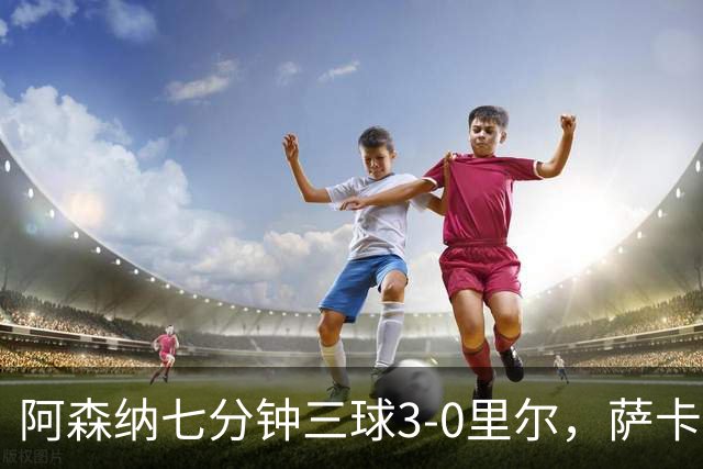 阿森纳七分钟三球3-0里尔，萨卡传射，廷贝尔、埃泽建功