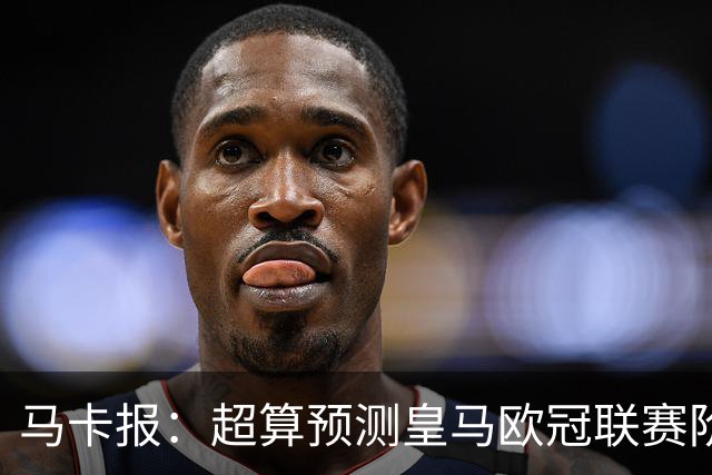 马卡报：超算预测皇马欧冠联赛阶段排名第二，夺冠概率6.13%